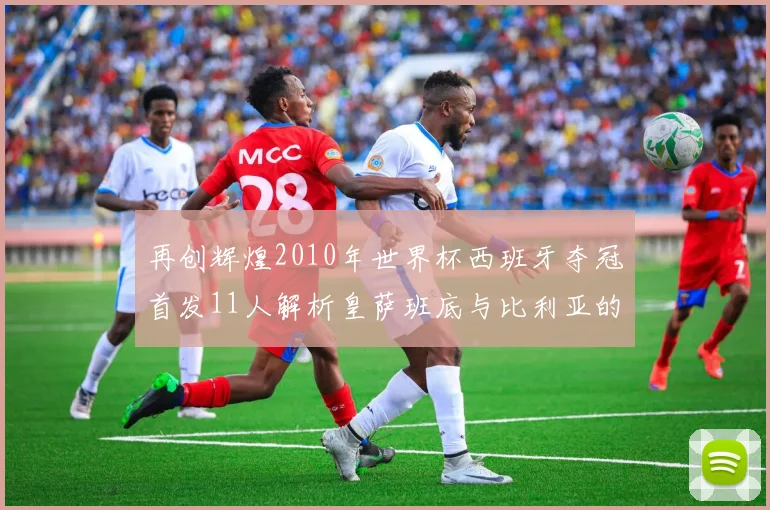 再创辉煌2010年世界杯西班牙夺冠首发11人解析皇萨班底与比利亚的传奇之路