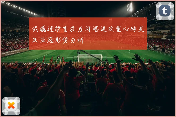 武磊连续首发后海港进攻重心转变及亚冠形势分析