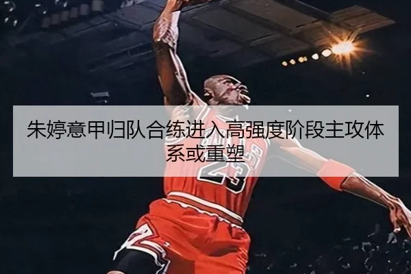 朱婷意甲归队合练进入高强度阶段主攻体系或重塑