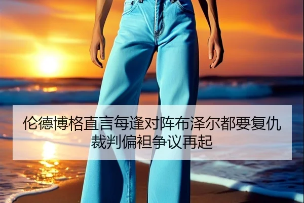 伦德博格直言每逢对阵布泽尔都要复仇裁判偏袒争议再起