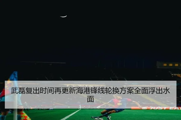 武磊复出时间再更新海港锋线轮换方案全面浮出水面