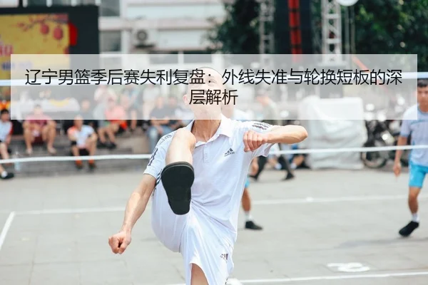 辽宁男篮季后赛失利复盘：外线失准与轮换短板的深层解析